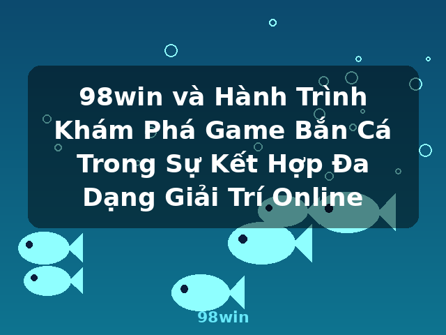 98win và Hành Trình Khám Phá Game Bắn Cá Trong Sự Kết Hợp Đa Dạng Giải Trí Online - 98win