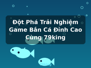 Đột Phá Trải Nghiệm Game Bắn Cá Đỉnh Cao Cùng 79king - 79king
