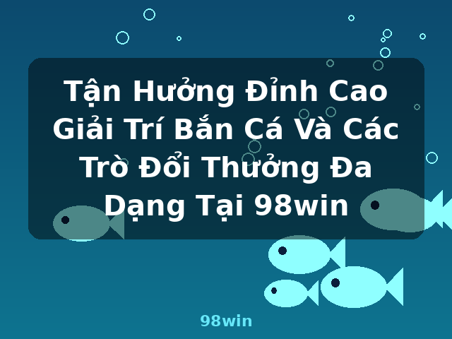 Tận Hưởng Đỉnh Cao Giải Trí Bắn Cá Và Các Trò Đổi Thưởng Đa Dạng Tại 98win - 98win