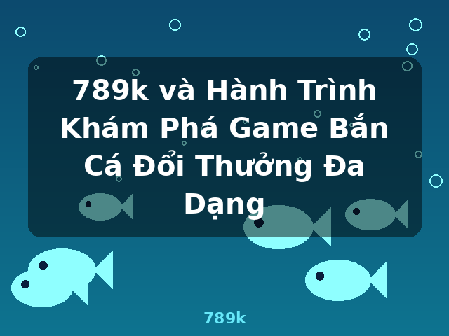 789k và Hành Trình Khám Phá Game Bắn Cá Đổi Thưởng Đa Dạng - 789k