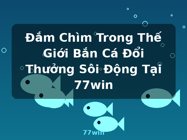 Đắm Chìm Trong Thế Giới Bắn Cá Đổi Thưởng Sôi Động Tại 77win - 77win