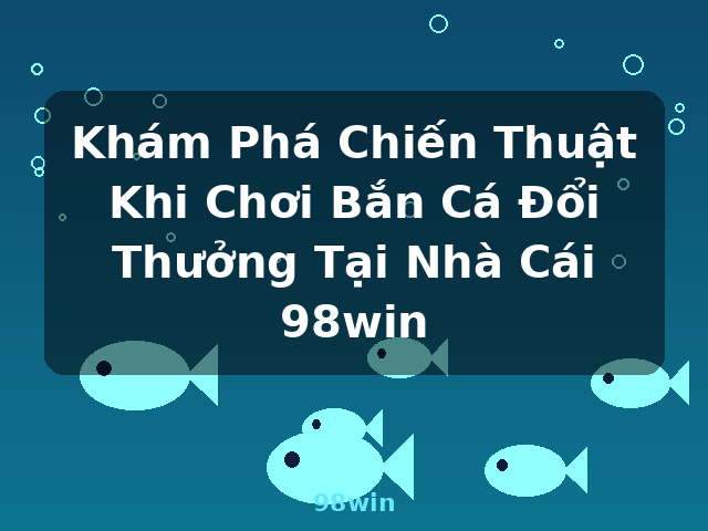 Khám Phá Chiến Thuật Khi Chơi Bắn Cá Đổi Thưởng Tại Nhà Cái 98win - 98win