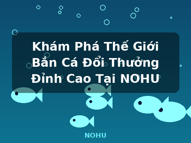 Khám Phá Thế Giới Bắn Cá Đổi Thưởng Đỉnh Cao Tại NOHU - NOHU