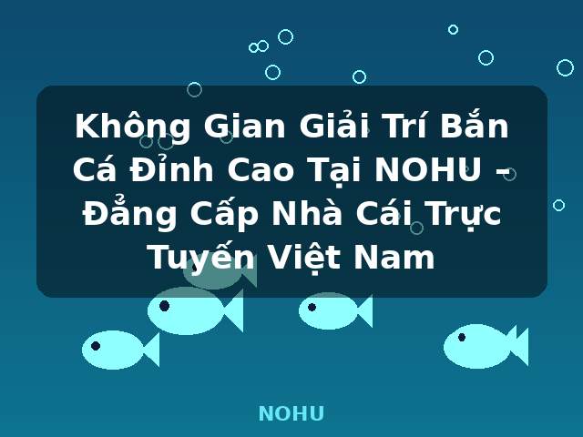 Không Gian Giải Trí Bắn Cá Đỉnh Cao Tại NOHU – Đẳng Cấp Nhà Cái Trực Tuyến Việt Nam - NOHU