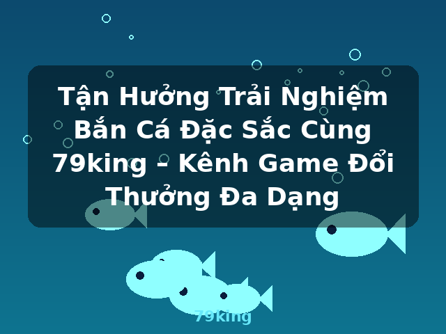 Tận Hưởng Trải Nghiệm Bắn Cá Đặc Sắc Cùng 79king – Kênh Game Đổi Thưởng Đa Dạng - 79king