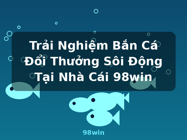 Trải Nghiệm Bắn Cá Đổi Thưởng Sôi Động Tại Nhà Cái 98win - 98win