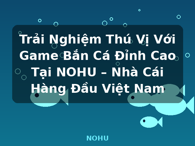Trải Nghiệm Thú Vị Với Game Bắn Cá Đỉnh Cao Tại NOHU – Nhà Cái Hàng Đầu Việt Nam - NOHU